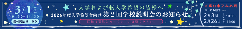 入学および転入希望の皆様へ 2026年度入学希望者向け 第2回学校説明会のお知らせ ＜開催日：3月1日（土）9時30分～11時30分［受付開始：9時］＞ ※事前申込必須 申し込み期間：2月3日（月）10時～2月26日（水）17時〔詳細は遷移先ページよりご確認ください〕