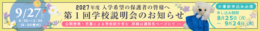 入学希望の保護者の皆様へ 【2027年度入学希望者向け】 第1回学校説明会のお知らせ ＜開催日：9月27日（土）9時30分～12時（9時受付）＞ ※事前申込必須 申し込み期間：8月25日（月）～9月24日（水）〔公開授業・児童による学校紹介含む　詳細内容は遷移先ページにて〕
