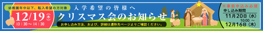 入学希望の皆様へ クリスマス会のお知らせ 〔幼稚園年中以下、転入希望者対象〕12月19日（土）12時30分～14時30分 ※事前申し込み必須 申し込み期間：11月20日（水）10時～12月16日（木）【お申し込み方法、および、詳細は遷移先ページをご確認ください。】