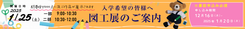 入学希望の皆様へ 図工展のご案内 ＜総数約1000点に及ぶ作品が展示されます。＞ 2025年1月25日（土）＜一部 9時～10時30分＞＜二部 10時30分～12時＞【※事前申し込み必須 申し込み期間：12月16日（月）～2025年1月20日（月